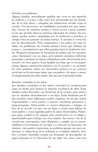 30
Familias con problemas
Algunas familias, generalmente aquellas que viven en una situación
de pobreza o cercana a ella, están muy presionadas por las deman-
das de la vida diaria y relegadas por instituciones sociales como la
escuela. Con frecuencia, las habilidades parentales son muy limita-
das, carecen de contactos sociales y tienen acceso a pocos modelos
en los que puedan observar prácticas adecuadas de crianza. En oca-
siones pueden sentirse intimidadas por los profesores y perciben al
colegio como un portador de malas noticias. A menudo se creen ob-
jeto de discriminación. Para comprometer a los padres de estas fa-
milias con problemas, las escuelas primero tienen que eliminar los
temores y resentimientos que ellos guardan hacia la institución esco-
lar. Requieren programas de formación de padres que les muestren
cómo relacionarse con sus hijos, pero primero necesitan evidencias
personales y genuinas de buena voluntad por parte del personal de la
escuela y de otros padres. Estas familias necesitan que se les propor-
cionen algunas experiencias positivas con la escuela y su personal.
En otras palabras, deben ser interesados primero en un contexto
social que no les provoque temor, que sea positivo y de apoyo, a menu-
do proporcionado por otros padres más que por el personal escolar.
Familias «centradas en los niños»
Las familias «centradas en los niños» entienden la escolarización
como un medio para mejorar la situación económica de ellos. Estas
familias suelen desconfiar con frecuencia de la escuela, pues sienten
que no atienden adecuadamente a sus hijos. Están frustradas por lo
que perciben como influencias sociales negativas, de las que suelen
responsabilizar a otros padres, a quienes consideran permisivos y
despreocupados. Estos padres se sienten dispuestos a trabajar en
bien de la escuela a la que van sus hijos, a actuar como líderes de
otros padres y como segundos padres de niños desatendidos. Partici-
pan mejor cuando se les asignan roles constructivos en el colegio y
oportunidades para trabajar con otros padres. Sus metas y las de la
escuela son convergentes; están dispuestos a cumplir con su respon-
sabilidad en la formación de sus hijos y a velar por su educación. No
obstante, estos padres representan un problema porque son poco nu-
merosos, se sitúan fuera de lo ordinario en el ámbito cultural y tien-
den a sentirse frustrados cuando sus demandas de desempeñar un
papel principal en la educación de sus hijos son vistas como una
 