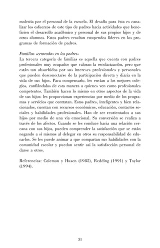 31
molestia por el personal de la escuela. El desafío para ésta es cana-
lizar los esfuerzos de este tipo de padres hacia actividades que bene-
ficien el desarrollo académico y personal de sus propios hijos y de
otros alumnos. Estos padres resultan estupendos líderes en los pro-
gramas de formación de padres.
Familias «centradas en los padres»
La tercera categoría de familias es aquella que cuenta con padres
profesionales muy ocupados que valoran la escolarización, pero que
están tan absorbidos por sus intereses profesionales y personales
que pueden desconectarse de la participación directa y diaria en la
vida de sus hijos. Para compensarlo, les envían a los mejores cole-
gios, confiándolos de esta manera a quienes ven como profesionales
competentes. También hacen lo mismo en otros aspectos de la vida
de sus hijos: les proporcionan experiencias por medio de los progra-
mas y servicios que contratan. Estos padres, inteligentes y bien rela-
cionados, cuentan con recursos económicos, educación, contactos so-
ciales y habilidades profesionales. Han de ser reorientados a sus
hijos por medio de una vía emocional. Su conversión se realiza a
través de los afectos. Cuando se les conduce hacia una relación cer-
cana con sus hijos, pueden comprender la satisfacción que se están
negando a sí mismos al delegar en otros su responsabilidad de edu-
carlos. Se les puede animar a que compartan sus habilidades con la
comunidad escolar y puedan sentir así la satisfacción personal de
darse a otros.
Referencias: Coleman y Husen (1985), Redding (1991) y Taylor
(1994).
 