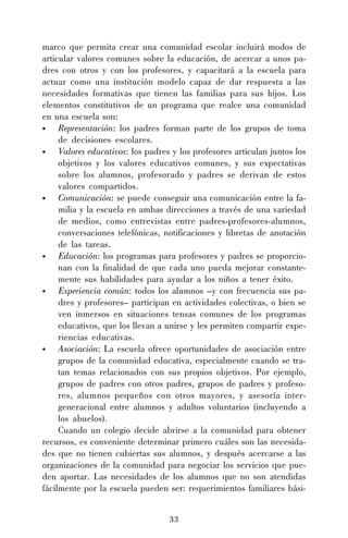 33
marco que permita crear una comunidad escolar incluirá modos de
articular valores comunes sobre la educación, de acercar a unos pa-
dres con otros y con los profesores, y capacitará a la escuela para
actuar como una institución modelo capaz de dar respuesta a las
necesidades formativas que tienen las familias para sus hijos. Los
elementos constitutivos de un programa que realce una comunidad
en una escuela son:
• Representación: los padres forman parte de los grupos de toma
de decisiones escolares.
• Valores educativos: los padres y los profesores articulan juntos los
objetivos y los valores educativos comunes, y sus expectativas
sobre los alumnos, profesorado y padres se derivan de estos
valores compartidos.
• Comunicación: se puede conseguir una comunicación entre la fa-
milia y la escuela en ambas direcciones a través de una variedad
de medios, como entrevistas entre padres-profesores-alumnos,
conversaciones telefónicas, notificaciones y libretas de anotación
de las tareas.
• Educación: los programas para profesores y padres se proporcio-
nan con la finalidad de que cada uno pueda mejorar constante-
mente sus habilidades para ayudar a los niños a tener éxito.
• Experiencia común: todos los alumnos –y con frecuencia sus pa-
dres y profesores– participan en actividades colectivas, o bien se
ven inmersos en situaciones tensas comunes de los programas
educativos, que los llevan a unirse y les permiten compartir expe-
riencias educativas.
• Asociación: La escuela ofrece oportunidades de asociación entre
grupos de la comunidad educativa, especialmente cuando se tra-
tan temas relacionados con sus propios objetivos. Por ejemplo,
grupos de padres con otros padres, grupos de padres y profeso-
res, alumnos pequeños con otros mayores, y asesoría inter-
generacional entre alumnos y adultos voluntarios (incluyendo a
los abuelos).
Cuando un colegio decide abrirse a la comunidad para obtener
recursos, es conveniente determinar primero cuáles son las necesida-
des que no tienen cubiertas sus alumnos, y después acercarse a las
organizaciones de la comunidad para negociar los servicios que pue-
den aportar. Las necesidades de los alumnos que no son atendidas
fácilmente por la escuela pueden ser: requerimientos familiares bási-
 