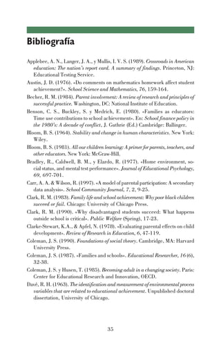 35
Bibliografía
Applebee, A. N., Langer, J. A., y Mullis, I. V. S. (1989). Crossroads in American
education: The nation’s report card. A summary of findings. Princeton, NJ:
Educational Testing Service.
Austin, J. D. (1976). «Do comments on mathematics homework affect student
achievement?». School Science and Mathematics, 76, 159-164.
Becher, R. M. (1984). Parent involvement: A review of research and principles of
successful practice. Washington, DC: National Institute of Education.
Benson, C. S., Buckley, S. y Medrich, E. (1980). «Families as educators:
Time use contributions to school achievement». En: School finance policy in
the 1980’s: A decade of conflict, J. Guthrie (Ed.) Cambridge: Ballinger.
Bloom, B. S. (1964). Stability and change in human characteristics. New York:
Wiley.
Bloom, B. S. (1981). All our children learning: A primer for parents, teachers, and
other educators. New York: McGraw-Hill.
Bradley, R., Caldwell, B. M., y Elardo, R. (1977). «Home environment, so-
cial status, and mental test performance». Journal of Educational Psychology,
69, 697-701.
Carr, A. A. & Wilson, R. (1997). «A model of parental participation: A secondary
data analysis». School Community Journal, 7, 2, 9-25.
Clark, R. M. (1983). Family life and school achievement: Why poor black children
succeed or fail. Chicago: University of Chicago Press.
Clark, R. M. (1990). «Why disadvantaged students succeed: What happens
outside school is critical». Public Welfare (Spring), 17-23.
Clarke-Stewart, K.A., & Apfel, N. (1978). «Evaluating parental effects on child
development». Review of Research in Education, 6, 47-119.
Coleman, J. S. (1990). Foundations of social theory. Cambridge, MA: Harvard
University Press.
Coleman, J. S. (1987). «Families and schools». Educational Researcher, 16 (6),
32-38.
Coleman, J. S. y Husen, T. (1985). Becoming adult in a changing society. Paris:
Center for Educational Research and Innovation, OECD.
Davé, R. H. (1963). The identification and measurement of environmental process
variables that are related to educational achievement. Unpublished doctoral
dissertation, University of Chicago.
 