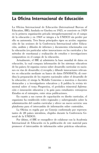 38
La Oficina Internacional de Educación
La Oficina Internacional de Educación (International Bureau of
Education, IBE), fundada en Ginebra en 1925, se convierte en 1929
en la primera organización privada intergubernamental en el campo
de la educación y en 1969 se integra a la UNESCO sin perder por
ello su autonomía. Tres líneas principales rigen su acción: organiza-
ción de las sesiones de la Conferencia Internacional sobre Educa-
ción, análisis y difusión de informes y documentos relacionados con
la educación (en particular sobre innovaciones en los currículos y los
métodos de enseñanza) y realización de estudios e investigaciones
comparativos en el campo de la educación.
Actualmente, el IBE a) administra la base mundial de datos en
educación, la cual compara información de los sistemas educativos
de los países; b) organiza cursos sobre desarrollo curricular en nacio-
nes en vías de desarrollo; c) recopila y difunde innovaciones relevan-
tes en educación mediante su banco de datos INNODATA; d) coor-
dina la preparación de los reportes nacionales sobre el desarrollo de
la educación; e) otorga la Medalla Comenius a maestros o docentes
destacados y a investigadores educativos y f) publica la revista tri-
mestral sobre el tema Prospectiva, el periódico trimestral Informa-
ción e innovación educativa y la guía para estudiantes extranjeros
Estudios en el extranjero, entre otras publicaciones.
En cuanto a sus cursos de capacitación en diseño curricular, el
organismo ha establecido redes regionales y subrregionales sobre la
administración del cambio curricular y ofrece un nuevo servicio: una
plataforma para el intercambio de información sobre contenidos.
La Oficina es regida por un Consejo conformado por represen-
tantes de 28 países miembros, elegidos durante la Conferencia Ge-
neral de la UNESCO.
Por último, el IBE se enorgullece de colaborar con la Academia
Internacional de Educación en la publicación de este material para
promover el intercambio de información sobre prácticas educativas.
 
