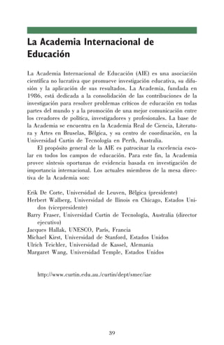 39
La Academia Internacional de
Educación
La Academia Internacional de Educación (AIE) es una asociación
científica no lucrativa que promueve investigación educativa, su difu-
sión y la aplicación de sus resultados. La Academia, fundada en
1986, está dedicada a la consolidación de las contribuciones de la
investigación para resolver problemas críticos de educación en todas
partes del mundo y a la promoción de una mejor comunicación entre
los creadores de política, investigadores y profesionales. La base de
la Academia se encuentra en la Academia Real de Ciencia, Literatu-
ra y Artes en Bruselas, Bélgica, y su centro de coordinación, en la
Universidad Curtin de Tecnología en Perth, Australia.
El propósito general de la AIE es patrocinar la excelencia esco-
lar en todos los campos de educación. Para este fin, la Academia
provee síntesis oportunas de evidencia basada en investigación de
importancia internacional. Los actuales miembros de la mesa direc-
tiva de la Academia son:
Erik De Corte, Universidad de Leuven, Bélgica (presidente)
Herbert Walberg, Universidad de Ilinois en Chicago, Estados Uni-
dos (vicepresidente)
Barry Fraser, Universidad Curtin de Tecnología, Australia (director
ejecutivo)
Jacques Hallak, UNESCO, París, Francia
Michael Kirst, Universidad de Stanford, Estados Unidos
Ulrich Teichler, Universidad de Kassel, Alemania
Margaret Wang, Universidad Temple, Estados Unidos
http://www.curtin.edu.au./curtin/dept/smec/iae
39
 