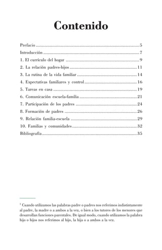 Contenido
Prefacio ...................................................................................5
Introducción .............................................................................7
1. El currículo del hogar ...........................................................9
2. La relación padres-hijos ......................................................11
3. La rutina de la vida familiar ................................................14
4. Expectativas familiares y control..........................................16
5. Tareas en casa ...................................................................19
6. Comunicación escuela-familia ..............................................21
7. Participación de los padres .................................................24
8. Formación de padres ..........................................................26
9. Relación familia-escuela .....................................................29
10. Familias y comunidades....................................................32
Bibliografía............................................................................35
1
Cuando utilizamos las palabras padre o padres nos referimos indistintamente
al padre, la madre o a ambos a la vez, o bien a los tutores de los menores que
desarrollan funciones parentales. De igual modo, cuando utilizamos la palabra
hijo o hijos nos referimos al hijo, la hija o a ambos a la vez.
 