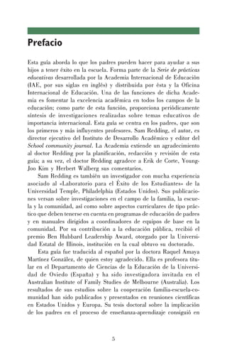 5
Prefacio
Esta guía aborda lo que los padres pueden hacer para ayudar a sus
hijos a tener éxito en la escuela. Forma parte de la Serie de prácticas
educativas desarrollada por la Academia Internacional de Educación
(IAE, por sus siglas en inglés) y distribuida por ésta y la Oficina
Internacional de Educación. Una de las funciones de dicha Acade-
mia es fomentar la excelencia académica en todos los campos de la
educación; como parte de esta función, proporciona periódicamente
síntesis de investigaciones realizadas sobre temas educativos de
importancia internacional. Esta guía se centra en los padres, que son
los primeros y más influyentes profesores. Sam Redding, el autor, es
director ejecutivo del Instituto de Desarrollo Académico y editor del
School community journal. La Academia extiende un agradecimiento
al doctor Redding por la planificación, redacción y revisión de esta
guía; a su vez, el doctor Redding agradece a Erik de Corte, Young-
Joo Kim y Herbert Walberg sus comentarios.
Sam Redding es también un investigador con mucha experiencia
asociado al «Laboratorio para el Éxito de los Estudiantes» de la
Universidad Temple, Philadelphia (Estados Unidos). Sus publicacio-
nes versan sobre investigaciones en el campo de la familia, la escue-
la y la comunidad, así como sobre aspectos curriculares de tipo prác-
tico que deben tenerse en cuenta en programas de educación de padres
y en manuales dirigidos a coordinadores de equipos de base en la
comunidad. Por su contribución a la educación pública, recibió el
premio Ben Hubbard Leadership Award, otorgado por la Universi-
dad Estatal de Illinois, institución en la cual obtuvo su doctorado.
Esta guía fue traducida al español por la doctora Raquel Amaya
Martínez González, de quien estoy agradecido. Ella es profesora titu-
lar en el Departamento de Ciencias de la Educación de la Universi-
dad de Oviedo (España) y ha sido investigadora invitada en el
Australian Institute of Family Studies de Melbourne (Australia). Los
resultados de sus estudios sobre la cooperación familia-escuela-co-
munidad han sido publicados y presentados en reuniones científicas
en Estados Unidos y Europa. Su tesis doctoral sobre la implicación
de los padres en el proceso de enseñanza-aprendizaje consiguió en
 