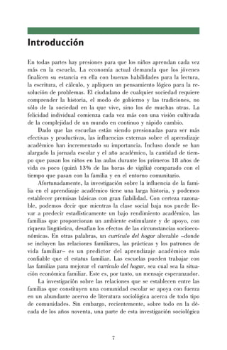 7
Introducción
En todas partes hay presiones para que los niños aprendan cada vez
más en la escuela. La economía actual demanda que los jóvenes
finalicen su estancia en ella con buenas habilidades para la lectura,
la escritura, el cálculo, y apliquen un pensamiento lógico para la re-
solución de problemas. El ciudadano de cualquier sociedad requiere
comprender la historia, el modo de gobierno y las tradiciones, no
sólo de la sociedad en la que vive, sino los de muchas otras. La
felicidad individual comienza cada vez más con una visión cultivada
de la complejidad de un mundo en continuo y rápido cambio.
Dado que las escuelas están siendo presionadas para ser más
efectivas y productivas, las influencias externas sobre el aprendizaje
académico han incrementado su importancia. Incluso donde se han
alargado la jornada escolar y el año académico, la cantidad de tiem-
po que pasan los niños en las aulas durante los primeros 18 años de
vida es poco (quizá 13% de las horas de vigilia) comparado con el
tiempo que pasan con la familia y en el entorno comunitario.
Afortunadamente, la investigación sobre la influencia de la fami-
lia en el aprendizaje académico tiene una larga historia, y podemos
establecer premisas básicas con gran fiabilidad. Con certeza razona-
ble, podemos decir que mientras la clase social baja nos puede lle-
var a predecir estadísticamente un bajo rendimiento académico, las
familias que proporcionan un ambiente estimulante y de apoyo, con
riqueza lingüística, desafían los efectos de las circunstancias socioeco-
nómicas. En otras palabras, un currículo del hogar alterable –donde
se incluyen las relaciones familiares, las prácticas y los patrones de
vida familiar– es un predictor del aprendizaje académico más
confiable que el estatus familiar. Las escuelas pueden trabajar con
las familias para mejorar el currículo del hogar, sea cual sea la situa-
ción económica familiar. Este es, por tanto, un mensaje esperanzador.
La investigación sobre las relaciones que se establecen entre las
familias que constituyen una comunidad escolar se apoya con fuerza
en un abundante acervo de literatura sociológica acerca de todo tipo
de comunidades. Sin embargo, recientemente, sobre todo en la dé-
cada de los años noventa, una parte de esta investigación sociológica
 
