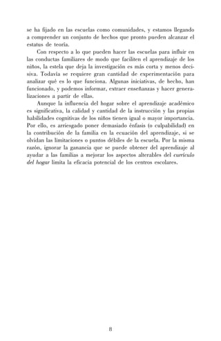 8
se ha fijado en las escuelas como comunidades, y estamos llegando
a comprender un conjunto de hechos que pronto pueden alcanzar el
estatus de teoría.
Con respecto a lo que pueden hacer las escuelas para influir en
las conductas familiares de modo que faciliten el aprendizaje de los
niños, la estela que deja la investigación es más corta y menos deci-
siva. Todavía se requiere gran cantidad de experimentación para
analizar qué es lo que funciona. Algunas iniciativas, de hecho, han
funcionado, y podemos informar, extraer enseñanzas y hacer genera-
lizaciones a partir de ellas.
Aunque la influencia del hogar sobre el aprendizaje académico
es significativa, la calidad y cantidad de la instrucción y las propias
habilidades cognitivas de los niños tienen igual o mayor importancia.
Por ello, es arriesgado poner demasiado énfasis (o culpabilidad) en
la contribución de la familia en la ecuación del aprendizaje, si se
olvidan las limitaciones o puntos débiles de la escuela. Por la misma
razón, ignorar la ganancia que se puede obtener del aprendizaje al
ayudar a las familias a mejorar los aspectos alterables del currículo
del hogar limita la eficacia potencial de los centros escolares.
 