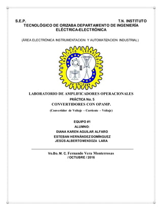 S.E.P. T.N. INSTITUTO
TECNOLÓGICO DE ORIZABA DEPARTAMENTO DE INGENIERÍA
ELÉCTRICA-ELECTRÓNICA
(ÁREA ELECTRÓNICA INSTRUMENTACION Y AUTOMATIZACION INDUSTRIAL)
LABORATORIO DE AMPLIFICADORES OPERACIONALES
PRÁCTICA No. 5
CONVERTIDORES CON OPAMP.
(Convertidor de Voltaje – Corriente – Voltaje)
EQUIPO #1
ALUMNO:
DIANA KAREN AGUILAR ALFARO
ESTEBAN HERNÁNDEZ DOMÍNGUEZ
JESÚS ALBERTOMENDOZA LARA
Vo.Bo. M. C. Fernando Vera Monterrosas
/ OCTUBRE / 2016
 