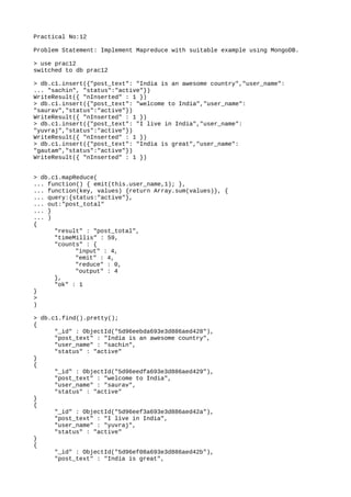 Practical No:12
Problem Statement: Implement Mapreduce with suitable example using MongoDB.
> use prac12
switched to db prac12
> db.c1.insert({"post_text": "India is an awesome country","user_name":
... "sachin", "status":"active"})
WriteResult({ "nInserted" : 1 })
> db.c1.insert({"post_text": "welcome to India","user_name":
"saurav","status":"active"})
WriteResult({ "nInserted" : 1 })
> db.c1.insert({"post_text": "I live in India","user_name":
"yuvraj","status":"active"})
WriteResult({ "nInserted" : 1 })
> db.c1.insert({"post_text": "India is great","user_name":
"gautam","status":"active"})
WriteResult({ "nInserted" : 1 })
> db.c1.mapReduce(
... function() { emit(this.user_name,1); },
... function(key, values) {return Array.sum(values)}, {
... query:{status:"active"},
... out:"post_total"
... }
... )
{
"result" : "post_total",
"timeMillis" : 59,
"counts" : {
"input" : 4,
"emit" : 4,
"reduce" : 0,
"output" : 4
},
"ok" : 1
}
>
)
> db.c1.find().pretty();
{
"_id" : ObjectId("5d96eebda693e3d886aed428"),
"post_text" : "India is an awesome country",
"user_name" : "sachin",
"status" : "active"
}
{
"_id" : ObjectId("5d96eedfa693e3d886aed429"),
"post_text" : "welcome to India",
"user_name" : "saurav",
"status" : "active"
}
{
"_id" : ObjectId("5d96eef3a693e3d886aed42a"),
"post_text" : "I live in India",
"user_name" : "yuvraj",
"status" : "active"
}
{
"_id" : ObjectId("5d96ef08a693e3d886aed42b"),
"post_text" : "India is great",
 