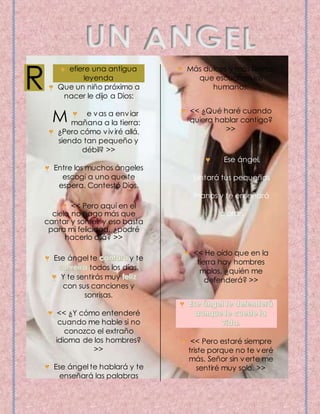 efiere una antigua 
leyenda 
Que un niño próximo a 
nacer le dijo a Dios: 
e vas a enviar 
mañana a la tierra: 
¿Pero cómo viviré allá, 
siendo tan pequeño y 
débil? >> 
Entre los muchos ángeles 
escogí a uno que te 
espera. Contestó Dios. 
<< Pero aquí en el 
cielo no hago más que 
cantar y sonreír y eso basta 
para mi felicidad, ¿podré 
hacerlo allá? >> 
Ese ángel te y te 
todos los días, 
Y te sentirás muy 
con sus canciones y 
sonrisas. 
<< ¿Y cómo entenderé 
cuando me hable si no 
conozco el extraño 
idioma de los hombres? 
>> 
Ese ángel te hablará y te 
enseñará las palabras 
Más dulces y más tiernas 
que escuchan los 
humanos. 
<< ¿Qué haré cuando 
quiera hablar contigo? 
>> 
Ese ángel, 
juntará tus pequeñas 
manos y te enseñará 
a orar. 
<< He oído que en la 
tierra hay hombres 
malos, ¿quién me 
defenderá? >> 
<< Pero estaré siempre 
triste porque no te veré 
más. Señor sin verte me 
sentiré muy solo. >> 
R 
M 
 