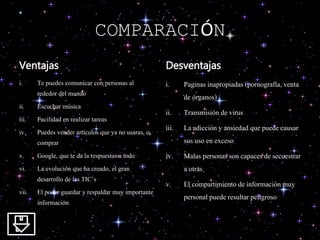 COMPARACIÓN
Ventajas
i. Te puedes comunicar con personas al
rededor del mundo
ii. Escuchar música
iii. Facilidad en realizar tareas
iv. Puedes vender artículos que ya no usaras, o
comprar
v. Google, que te da la respuestas a todo
vi. La evolución que ha creado, el gran
desarrollo de las TIC’s
vii. El poder guardar y respaldar muy importante
información
Desventajas
i. Paginas inapropiadas(pornografía, venta
de órganos)
ii. Transmisión devirus
iii. La adiccióny ansiedad que puedecausar
sus uso en exceso
iv. Malas personas son capacesde secuestrar
a otras
v. El compartimiento de informaciónmuy
personal puede resultar peligroso
 