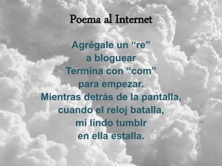 Poema al Internet
Agrégale un “re”
a bloguear
Termina con “com”
para empezar.
Mientras detrás de la pantalla,
cuando el reloj batalla,
mi lindo tumblr
en ella estalla.
 