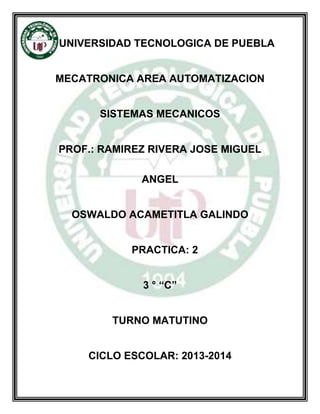 UNIVERSIDAD TECNOLOGICA DE PUEBLA
MECATRONICA AREA AUTOMATIZACION
SISTEMAS MECANICOS
PROF.: RAMIREZ RIVERA JOSE MIGUEL
ANGEL
OSWALDO ACAMETITLA GALINDO
PRACTICA: 2
3 ° “C”
TURNO MATUTINO
CICLO ESCOLAR: 2013-2014
