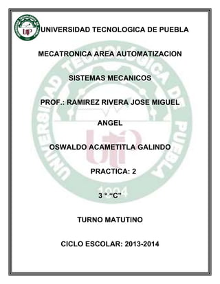 UNIVERSIDAD TECNOLOGICA DE PUEBLA
MECATRONICA AREA AUTOMATIZACION
SISTEMAS MECANICOS
PROF.: RAMIREZ RIVERA JOSE MIGUEL
ANGEL
OSWALDO ACAMETITLA GALINDO
PRACTICA: 2
3 ° “C”
TURNO MATUTINO
CICLO ESCOLAR: 2013-2014
 