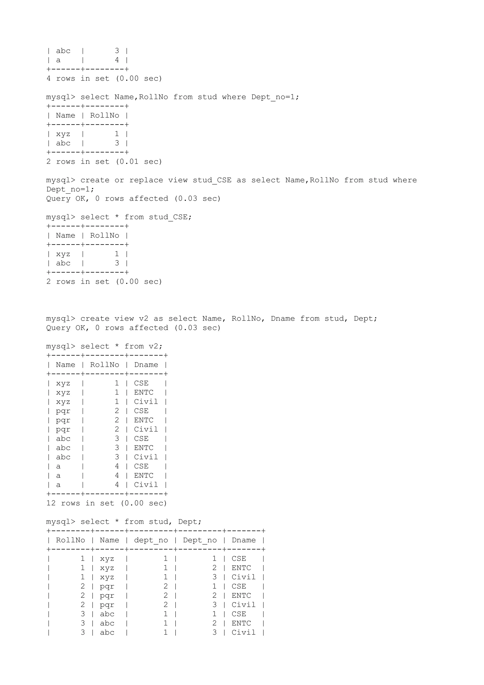 | abc | 3 | | a | 4 | +------+--------+ 4 rows in set (0.00 sec) mysql> select Name,RollNo from stud where Dept_no=1; +------+--------+ | Name | RollNo | +------+--------+ | xyz | 1 | | abc | 3 | +------+--------+ 2 rows in set (0.01 sec) mysql> create or replace view stud_CSE as select Name,RollNo from stud where Dept_no=1; Query OK, 0 rows affected (0.03 sec) mysql> select * from stud_CSE; +------+--------+ | Name | RollNo | +------+--------+ | xyz | 1 | | abc | 3 | +------+--------+ 2 rows in set (0.00 sec) mysql> create view v2 as select Name, RollNo, Dname from stud, Dept; Query OK, 0 rows affected (0.03 sec) mysql> select * from v2; +------+--------+-------+ | Name | RollNo | Dname | +------+--------+-------+ | xyz | 1 | CSE | | xyz | 1 | ENTC | | xyz | 1 | Civil | | pqr | 2 | CSE | | pqr | 2 | ENTC | | pqr | 2 | Civil | | abc | 3 | CSE | | abc | 3 | ENTC | | abc | 3 | Civil | | a | 4 | CSE | | a | 4 | ENTC | | a | 4 | Civil | +------+--------+-------+ 12 rows in set (0.00 sec) mysql> select * from stud, Dept; +--------+------+---------+---------+-------+ | RollNo | Name | dept_no | Dept_no | Dname | +--------+------+---------+---------+-------+ | 1 | xyz | 1 | 1 | CSE | | 1 | xyz | 1 | 2 | ENTC | | 1 | xyz | 1 | 3 | Civil | | 2 | pqr | 2 | 1 | CSE | | 2 | pqr | 2 | 2 | ENTC | | 2 | pqr | 2 | 3 | Civil | | 3 | abc | 1 | 1 | CSE | | 3 | abc | 1 | 2 | ENTC | | 3 | abc | 1 | 3 | Civil | 