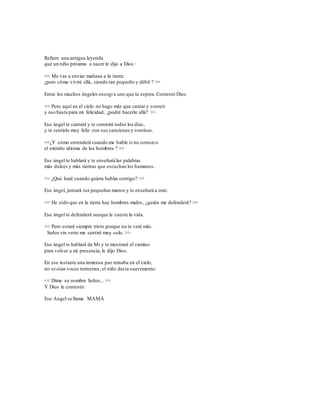 Refiere una antigua leyenda 
que un niño próximo a nacer le dijo a Dios : 
<< Me vas a enviar mañana a la tierra: 
¿pero cómo viviré allá, siendo tan pequeño y débil ? >> 
Entre los muchos ángeles escogí a uno que te espera. Contestó Dios. 
<< Pero aquí en el cielo no hago más que cantar y sonreír 
y eso basta para mi felicidad, ¿podré hacerlo allá? >> 
Ese ángel te cantará y te sonreirá todos los días, 
y te sentirás muy feliz con sus canciones y sonrisas. 
<<¿Y cómo entenderé cuando me hable si no conozco 
el extraño idioma de los hombres ? >> 
Ese ángel te hablará y te enseñará las palabras 
más dulces y más tiernas que escuchan los humanos. 
<< ¿Qué haré cuando quiera hablar contigo? >> 
Ese ángel, juntará tus pequeñas manos y te enseñará a orar. 
<< He oído que en la tierra hay hombres malos, ¿quién me defenderá? >> 
Ese ángel te defenderá aunque le cueste la vida. 
<< Pero estaré siempre triste porque no te veré más. 
Señor sin verte me sentiré muy solo. >> 
Ese ángel te hablará de Mi y te mostrará el camino 
para volver a mi presencia, le dijo Dios. 
En ese instante una inmensa paz reinaba en el cielo, 
no se oían voces terrestres, el niño decía suavemente: 
<< Dime su nombre Señor... >> 
Y Dios le contestó: 
Ese Angel se llama MAMÁ 
