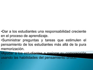 •Dar a los estudiantes una responsabilidad creciente
en el proceso de aprendizaje.
•Suministrar preguntas y tareas que estimulen el
pensamiento de los estudiantes más allá de la pura
memorización.
•Ayudar a los estudiantes a mejorar su comprensión
usando las habilidades del pensamiento crítico.
.
 