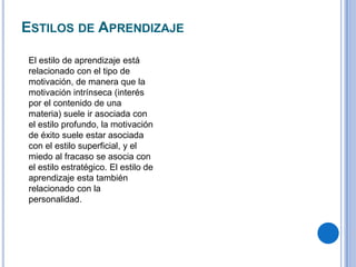 ESTILOS DE APRENDIZAJE
El estilo de aprendizaje está
relacionado con el tipo de
motivación, de manera que la
motivación intrínseca (interés
por el contenido de una
materia) suele ir asociada con
el estilo profundo, la motivación
de éxito suele estar asociada
con el estilo superficial, y el
miedo al fracaso se asocia con
el estilo estratégico. El estilo de
aprendizaje esta también
relacionado con la
personalidad.
 