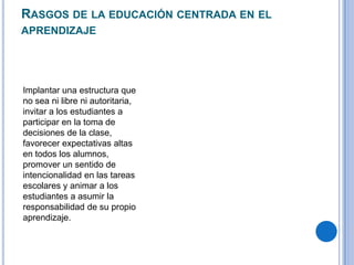 RASGOS DE LA EDUCACIÓN CENTRADA EN EL
APRENDIZAJE
Implantar una estructura que
no sea ni libre ni autoritaria,
invitar a los estudiantes a
participar en la toma de
decisiones de la clase,
favorecer expectativas altas
en todos los alumnos,
promover un sentido de
intencionalidad en las tareas
escolares y animar a los
estudiantes a asumir la
responsabilidad de su propio
aprendizaje.
 