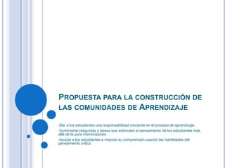 PROPUESTA PARA LA CONSTRUCCIÓN DE
LAS COMUNIDADES DE APRENDIZAJE
•Dar a los estudiantes una responsabilidad creciente en el proceso de aprendizaje.
•Suministrar preguntas y tareas que estimulen el pensamiento de los estudiantes más
allá de la pura memorización.
•Ayudar a los estudiantes a mejorar su comprensión usando las habilidades del
pensamiento crítico.
.
 
