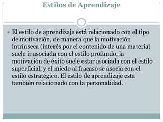 Estilos de Aprendizaje
 El estilo de aprendizaje está relacionado con el tipo
de motivación, de manera que la motivación
intrínseca (interés por el contenido de una materia)
suele ir asociada con el estilo profundo, la
motivación de éxito suele estar asociada con el estilo
superficial, y el miedo al fracaso se asocia con el
estilo estratégico. El estilo de aprendizaje esta
también relacionado con la personalidad.
 