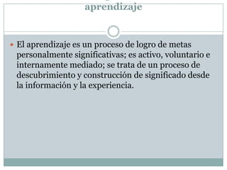 aprendizaje
 El aprendizaje es un proceso de logro de metas
personalmente significativas; es activo, voluntario e
internamente mediado; se trata de un proceso de
descubrimiento y construcción de significado desde
la información y la experiencia.
 