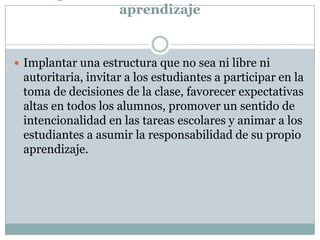 aprendizaje
 Implantar una estructura que no sea ni libre ni
autoritaria, invitar a los estudiantes a participar en la
toma de decisiones de la clase, favorecer expectativas
altas en todos los alumnos, promover un sentido de
intencionalidad en las tareas escolares y animar a los
estudiantes a asumir la responsabilidad de su propio
aprendizaje.
 