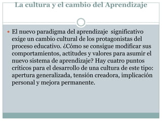 La cultura y el cambio del Aprendizaje
 El nuevo paradigma del aprendizaje significativo
exige un cambio cultural de los protagonistas del
proceso educativo. ¿Cómo se consigue modificar sus
comportamientos, actitudes y valores para asumir el
nuevo sistema de aprendizaje? Hay cuatro puntos
críticos para el desarrollo de una cultura de este tipo:
apertura generalizada, tensión creadora, implicación
personal y mejora permanente.
 
