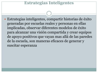 Estrategias Inteligentes
 Estrategias inteligentes, compartir historias de éxito
generadas por escuelas reales y personas en ellas
implicadas, observar diferentes modelos de éxito
para alcanzar una visión compartida y crear equipos
de apoyo positivos que vayan mas allá de las paredes
de la escuela, son maneras eficaces de generar y
suscitar esperanza
 