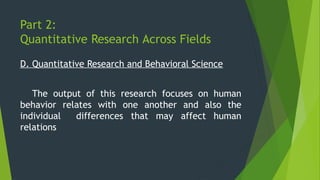 Part 2:
Quantitative Research Across Fields
D. Quantitative Research and Behavioral Science
The output of this research focuses on human
behavior relates with one another and also the
individual differences that may affect human
relations
 