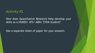 Activity #2
How does Quantitative Research help develop your
skills as a HUMSS/ ATS/ ABM/ STEM student?
Use a separate sheet of paper for your answers
 