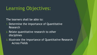 Learning Objectives:
The learners shall be able to:
1. Determine the importance of Quantitative
Research
2. Relate quantitative research to other
disciplines
3. Illustrate the importance of Quantitative Research
Across Fields
 