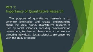 Part 1:
Importance of Quantitative Research
The purpose of quantitative research is to
generate knowledge and create understanding
about the social world. Quantitative research is
used by social scientists, including communication
researchers, to observe phenomena or occurrences
affecting individuals. Social scientists are concerned
with the study of people.
 