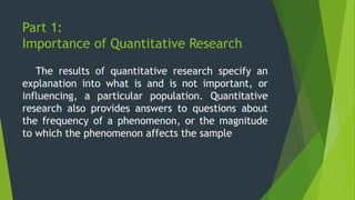 Part 1:
Importance of Quantitative Research
The results of quantitative research specify an
explanation into what is and is not important, or
influencing, a particular population. Quantitative
research also provides answers to questions about
the frequency of a phenomenon, or the magnitude
to which the phenomenon affects the sample
 