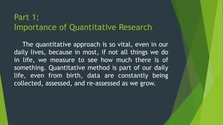 Part 1:
Importance of Quantitative Research
The quantitative approach is so vital, even in our
daily lives, because in most, if not all things we do
in life, we measure to see how much there is of
something. Quantitative method is part of our daily
life, even from birth, data are constantly being
collected, assessed, and re-assessed as we grow.
 