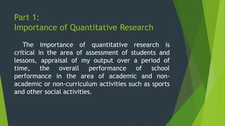 Part 1:
Importance of Quantitative Research
The importance of quantitative research is
critical in the area of assessment of students and
lessons, appraisal of my output over a period of
time, the overall performance of school
performance in the area of academic and non-
academic or non-curriculum activities such as sports
and other social activities.
 
