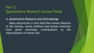 Part 2:
Quantitative Research Across Fields
A. Quantitative Research and Anthropology
Many discoveries in this field like human behavior
in the society, racial conflicts and human evolution
have given enormous contributions to the
improvement of human life.
 