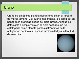 Urano
 Urano es el séptimo planeta del sistema solar, el tercero
de mayor tamaño, y el cuarto más masivo. Se llama así en
honor de la divinidad griega del cielo Urano. Aunque es
detectable a simple vista en el cielo nocturno, no fue
catalogado como planeta por los astrónomos de la
antigüedad debido a su escasa luminosidad y a la lentitud
de su órbita.
 