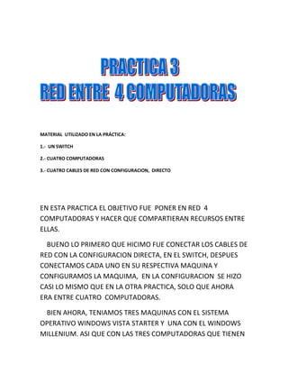 MATERIAL  UTILIZADO EN LA PRÁCTICA:<br />1.-  UN SWITCH<br />2.- CUATRO COMPUTADORAS<br />3.- CUATRO CABLES DE RED CON CONFIGURACION,  DIRECTO<br />EN ESTA PRACTICA EL OBJETIVO FUE  PONER EN RED  4 COMPUTADORAS Y HACER QUE COMPARTIERAN RECURSOS ENTRE ELLAS.<br />    BUENO LO PRIMERO QUE HICIMO FUE CONECTAR LOS CABLES DE RED CON LA CONFIGURACION DIRECTA, EN EL SWITCH, DESPUES CONECTAMOS CADA UNO EN SU RESPECTIVA MAQUINA Y  CONFIGURAMOS LA MAQUIMA,  EN LA CONFIGURACION  SE HIZO CASI LO MISMO QUE EN LA OTRA PRACTICA, SOLO QUE AHORA  ERA ENTRE CUATRO  COMPUTADORAS.<br />    BIEN AHORA, TENIAMOS TRES MAQUINAS CON EL SISTEMA OPERATIVO WINDOWS VISTA STARTER Y  UNA CON EL WINDOWS MILLENIUM. ASI QUE CON LAS TRES COMPUTADORAS QUE TIENEN  EL VISTA  STARTER  NO TUVIMOS NINGUN PROBLEMA, PUDIMOS HACER LA RED Y A ESTAS TRES COMPÙTADORAS LAS PUDIMOS CONECTAR SIN PROBLEMA ALGUNO.<br />  PERO CON LA  COMPU QUE TENIA EL MILLENIUM TUVIMOS PROBLEMAS PARA PONERLA EN CONEXION, YA QUE NO ES MUY COMPATIBLE  Y EL VISTA STARTER TAMPOCO AYUDA MUCHO PARA ESTOS TRABAJOS.<br />   <br />    BUENO  YA CUANDO NO PODIAMOS PONER LAS CUATRO MAQUINAS EN CONEXIÓN (BUENO ERAN UNA LA Q NO SE PODIA) EMPEZAMOS A REBIZAR LOS CABLES Y A CAMBIARLOS, YA DESPUES DE RATO, SE PUDO CONECTAR SOLO CON UNA MAQUINA QUE TENÍA EL VISTA STARTER (LA MIA)  ASI APARECIAN EN MI PANTALLA LAS CUATRO COMPUTADORAS EN RED:<br />POR MAS QUE INTENTAMOS QUE ESTA IMAGEN APARECIERA EN LAS CUATRO MAQUUINAS  NO PUDIMOS.<br />    OTRO PROBLEMA QUE SE NOS PRESENTO EN ESTA PRACTICA FUE QUE, AUNQUE  LAS TRES MAQUINAS CON VISTA STARTER  SE PUDIERON PONER EN RED POR ASI DECIRLO, YA QUE NO PODIAMOS  ACCESAR A LOS ARCHIVOS QUE CADA UNO COMPARTIAMOS, NO PUDIMOS ENTRAR A LAS COMPUTADORAS DE CADA UNO DE NOSOTROS. SOLO YO PUDE ENTRAR A LA MAQUINA CON WINDOWS MILLENIUM  Y SE VEIAN  ASI LOS ARCHIVOS QUE ESTA MAQUINA COMPARTIA:<br />BUENO DESPUES DE ESO YA DESCONECTAMOS LOS CABLES DEL SWITCH Y DE LAS COMPUTADORAS Y  NO PUDIMOS PONER EN SI, LAS CUATRO MAQUINAS EN RED.<br />Y ASI CONCLUIMOS ESTA PRACTICA, CON LOS PROBLEMAS DE  CONEXIÓN QUE TUVIMOS EN EL TRANSCURSO DE LA PRACTICA.<br />EN CONCLUSION EL WINDOWS VISTA STARTER TIENE MUCHAS LIMITACIONES Y NO ES MUY UTIL PARA HACER ESTE TIPO DE REDES O CUALQUIER OTRA RED… CREO QUE PARA HACER UNA RED SE NECESITA QUE LAS CUATRO COMPUTADORAS SEAN CONPATIBLES  EN CUANTO A SU SISTEMA OPERATIVO. <br />