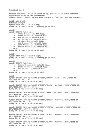 Practical No: 3
Problem Statement: Design at least 10 SQL queries for suitable database
application using SQL DML statements:
Insert, Select, Update, Delete with operators, functions, and set operator.
mysql> use prac3;
Database changed
mysql> DROP TABLE IF EXISTS emp;
Query OK, 0 rows affected, 1 warning (0.00 sec)
mysql>
mysql> CREATE TABLE emp (
-> empno decimal(4,0) NOT NULL,
-> ename varchar(10) default NULL,
-> job varchar(9) default NULL,
-> mgr decimal(4,0) default NULL,
-> hiredate date default NULL,
-> sal decimal(7,2) default NULL,
-> comm decimal(7,2) default NULL,
-> deptno decimal(2,0) default NULL
-> );
Query OK, 0 rows affected (0.06 sec)
mysql>
mysql> DROP TABLE IF EXISTS dept;
Query OK, 0 rows affected, 1 warning (0.00 sec)
mysql>
mysql> CREATE TABLE dept (
-> deptno decimal(2,0) default NULL,
-> dname varchar(14) default NULL,
-> loc varchar(13) default NULL
-> );
Query OK, 0 rows affected (0.01 sec)
mysql>
mysql> INSERT INTO emp VALUES ('7369','SMITH','CLERK','7902','1980-12-
17','800.00',NULL,'20');
Query OK, 1 row affected (0.02 sec)
mysql> INSERT INTO emp VALUES ('7499','ALLEN','SALESMAN','7698','1981-02-
20','1600.00','300.00','30');
Query OK, 1 row affected (0.04 sec)
mysql> INSERT INTO emp VALUES ('7521','WARD','SALESMAN','7698','1981-02-
22','1250.00','500.00','30');
Query OK, 1 row affected (0.00 sec)
mysql> INSERT INTO emp VALUES ('7566','JONES','MANAGER','7839','1981-04-
02','2975.00',NULL,'20');
Query OK, 1 row affected (0.00 sec)
mysql> INSERT INTO emp VALUES ('7654','MARTIN','SALESMAN','7698','1981-09-
28','1250.00','1400.00','30');
Query OK, 1 row affected (0.00 sec)
mysql> INSERT INTO emp VALUES ('7698','BLAKE','MANAGER','7839','1981-05-
01','2850.00',NULL,'30');
Query OK, 1 row affected (0.00 sec)
mysql> INSERT INTO emp VALUES ('7782','CLARK','MANAGER','7839','1981-06-
09','2450.00',NULL,'10');
Query OK, 1 row affected (0.01 sec)
 