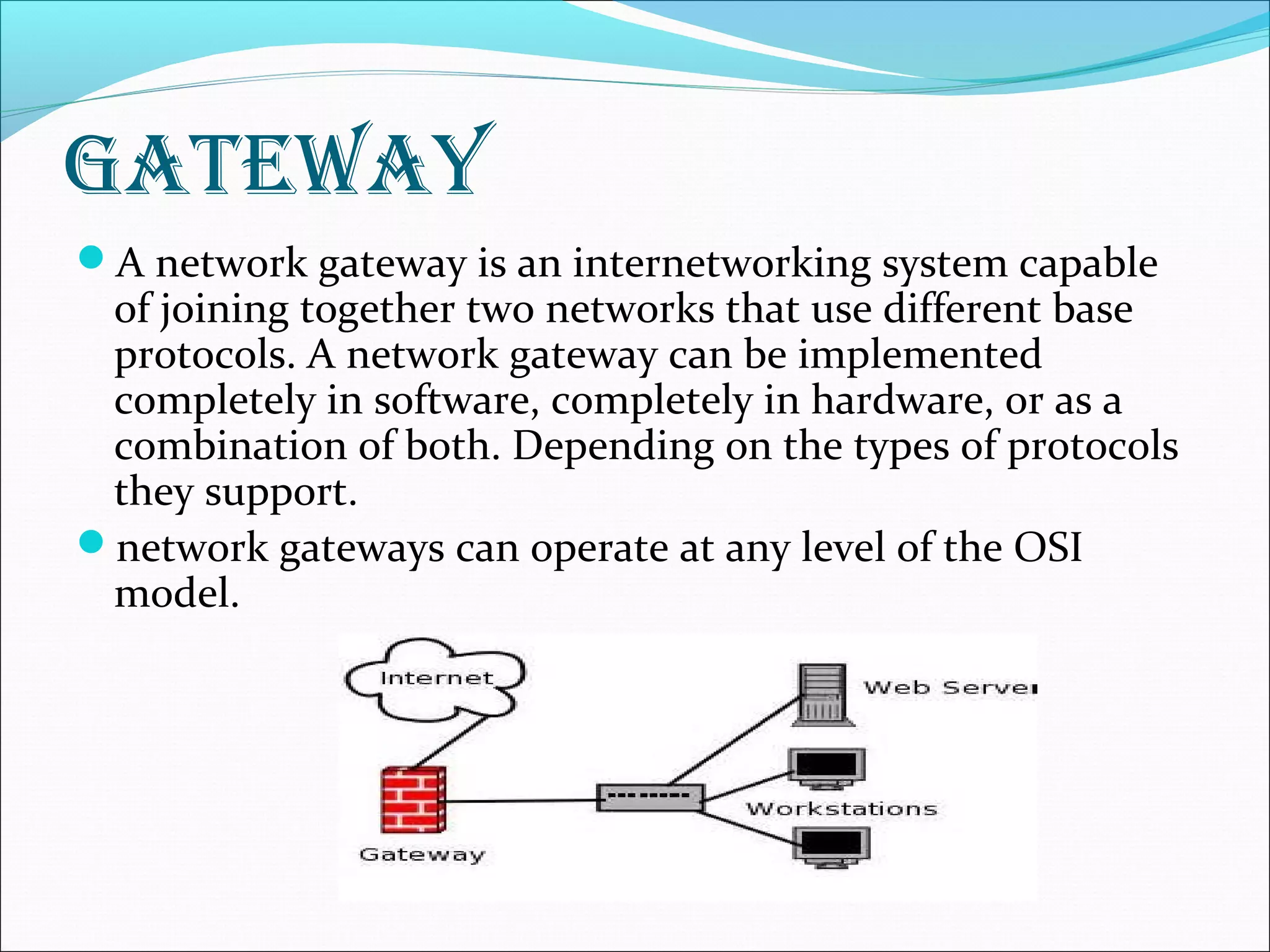 gateway
A network gateway is an internetworking system capable
of joining together two networks that use different base
protocols. A network gateway can be implemented
completely in software, completely in hardware, or as a
combination of both. Depending on the types of protocols
they support.
network gateways can operate at any level of the OSI
model.
 
