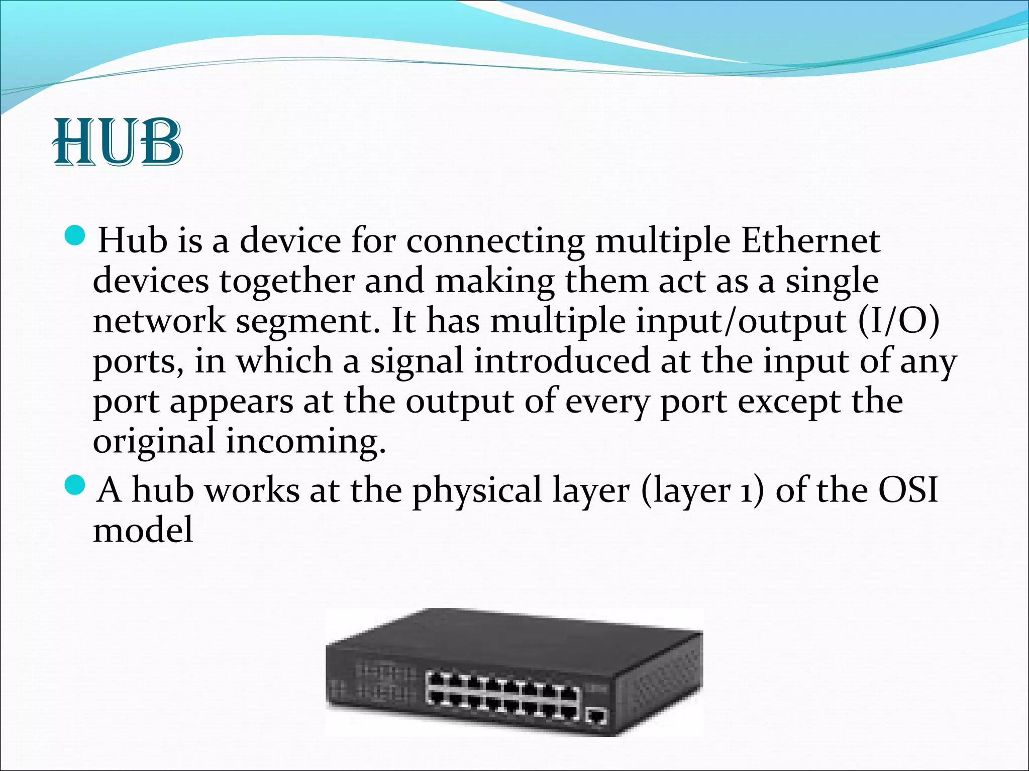 Hub
Hub is a device for connecting multiple Ethernet
devices together and making them act as a single
network segment. It has multiple input/output (I/O)
ports, in which a signal introduced at the input of any
port appears at the output of every port except the
original incoming.
A hub works at the physical layer (layer 1) of the OSI
model
 