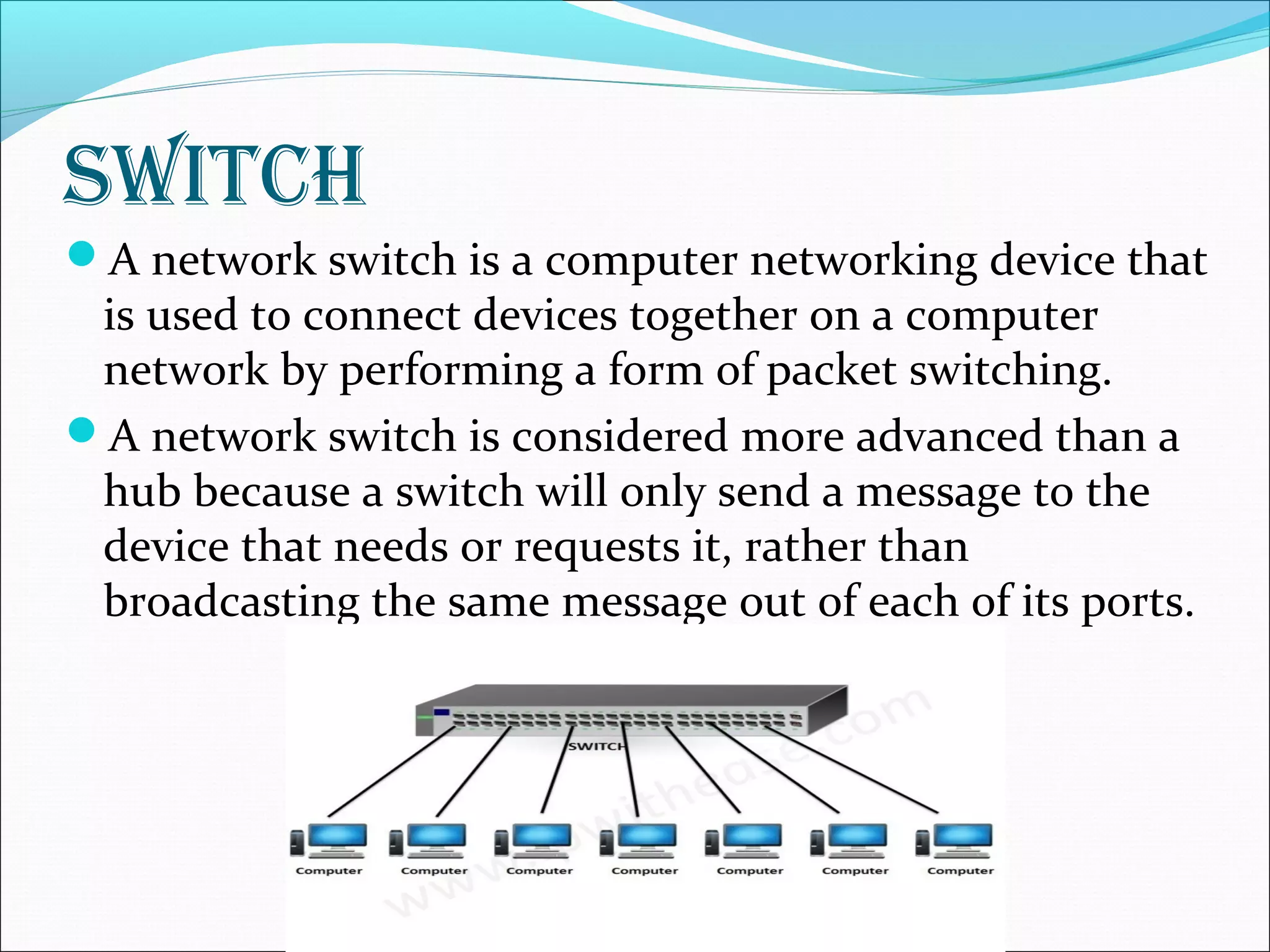 SwitcH
A network switch is a computer networking device that
is used to connect devices together on a computer
network by performing a form of packet switching.
A network switch is considered more advanced than a
hub because a switch will only send a message to the
device that needs or requests it, rather than
broadcasting the same message out of each of its ports.
 