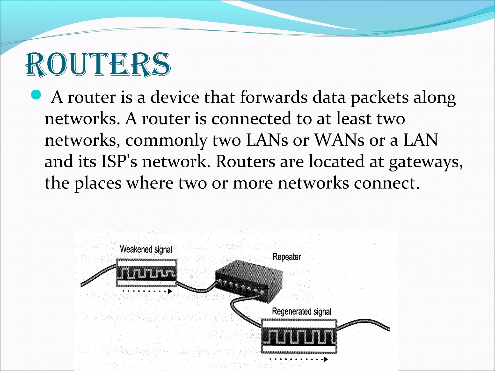 RouteRs
 A router is a device that forwards data packets along
networks. A router is connected to at least two
networks, commonly two LANs or WANs or a LAN
and its ISP's network. Routers are located at gateways,
the places where two or more networks connect.
 