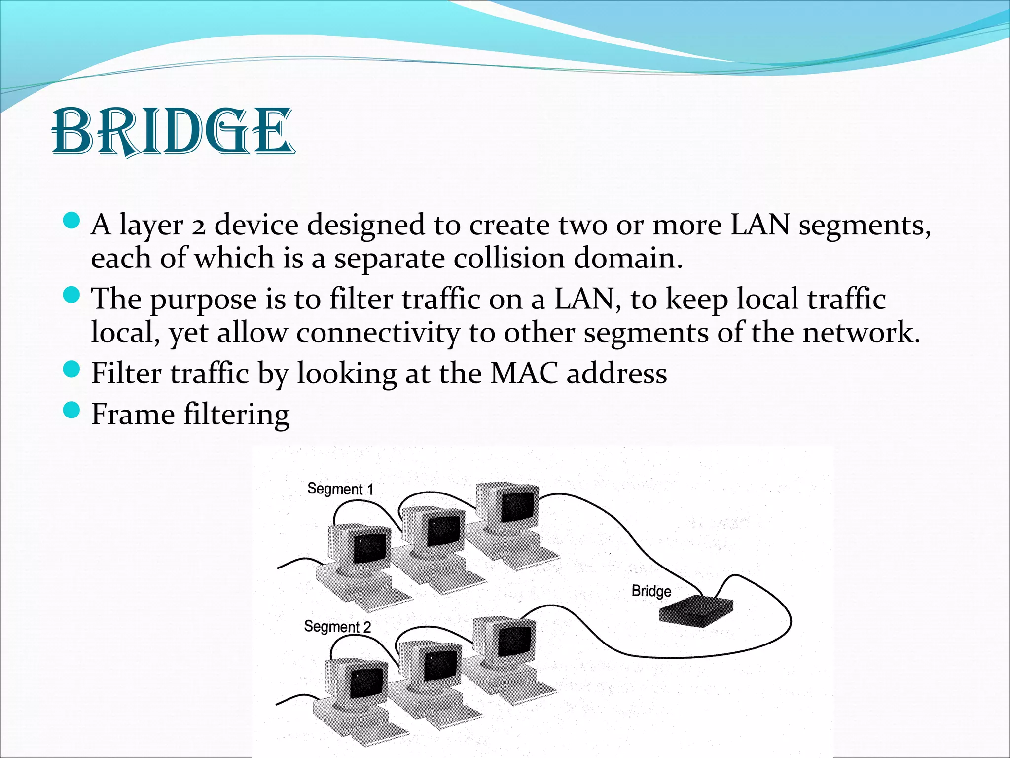 BRidge
A layer 2 device designed to create two or more LAN segments,
each of which is a separate collision domain.
The purpose is to filter traffic on a LAN, to keep local traffic
local, yet allow connectivity to other segments of the network.
Filter traffic by looking at the MAC address
Frame filtering
 