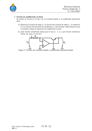 Electrónica Industrial
Práctica dirigida No. 3
8.o
Ciclo/2020-I
6. Circuito de amplificación no lineal.
Se muestra el circuito en la Fig.7 con un transistor bipolar y un amplificador operacional
ideal.
a) Determine la tensión de salida Ua en función de la tensión de salida Ue, la resistencia
R y la corriente de saturación de transferencia IS del transistor. Debe basarse en que
el transistor trabaja en operación de amplificación normal.
b) ¿Qué relación simplificada resulta para el caso IC ≫ IS y que función matemática
realiza, por tanto, el circuito?
Figura 7: Circuito con transistor bipolar y amplificador operacional ideal.
Prof. Carlos A. Chambergo Larrea
IM 411
13 de 14
 