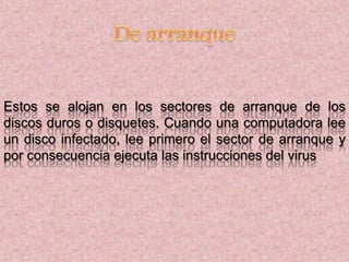 Estos se alojan en los sectores de arranque de los
discos duros o disquetes. Cuando una computadora lee
un disco infectado, lee primero el sector de arranque y
por consecuencia ejecuta las instrucciones del virus
 