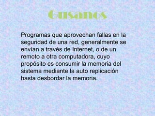 Programas que aprovechan fallas en la
seguridad de una red, generalmente se
envían a través de Internet, o de un
remoto a otra computadora, cuyo
propósito es consumir la memoria del
sistema mediante la auto replicación
hasta desbordar la memoria.
 