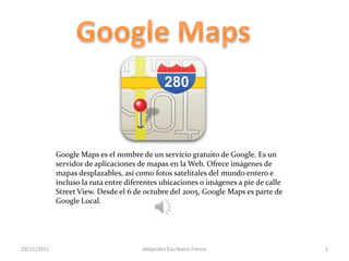 Google Maps es el nombre de un servicio gratuito de Google. Es un
             servidor de aplicaciones de mapas en la Web. Ofrece imágenes de
             mapas desplazables, así como fotos satelitales del mundo entero e
             incluso la ruta entre diferentes ubicaciones o imágenes a pie de calle
             Street View. Desde el 6 de octubre del 2005, Google Maps es parte de
             Google Local.




29/11/2011                             Alejandro Escribano Fresco                     1
 