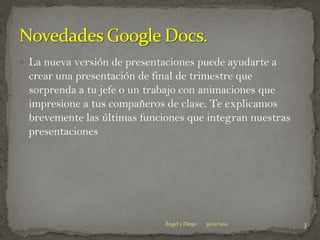  La nueva versión de presentaciones puede ayudarte a
 crear una presentación de final de trimestre que
 sorprenda a tu jefe o un trabajo con animaciones que
 impresione a tus compañeros de clase. Te explicamos
 brevemente las últimas funciones que integran nuestras
 presentaciones




                              Ángel y Diego   30/11/2011   3
 