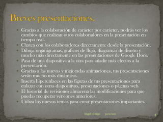 Gracias a la colaboración de carácter por carácter, podrás ver los
    cambios que realizan otros colaboradores en la presentación en
    tiempo real.
   Chatea con los colaboradores directamente desde la presentación.
   Dibuja organigramas, gráficos de flujo, diagramas de diseño y
    mucho más directamente en las presentaciones de Google Docs.
   Pasa de una diapositiva a la otra para añadir más efectos a la
    presentación.
   Gracias a las nuevas y mejoradas animaciones, tus presentaciones
    serán mucho más dinámicas.
   Inserta hiperenlaces en las figuras de tus presentaciones para
    enlazar con otras diapositivas, presentaciones o páginas web.
   El historial de revisiones almacena las modificaciones para que
    puedas recuperar versiones anteriores.
   Utiliza los nuevos temas para crear presentaciones impactantes.

                                   Ángel y Diego   30/11/2011          4
 
